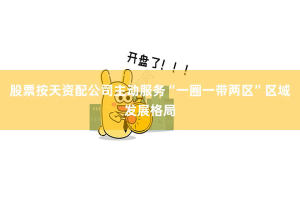 股票按天资配公司主动服务“一圈一带两区”区域发展格局
