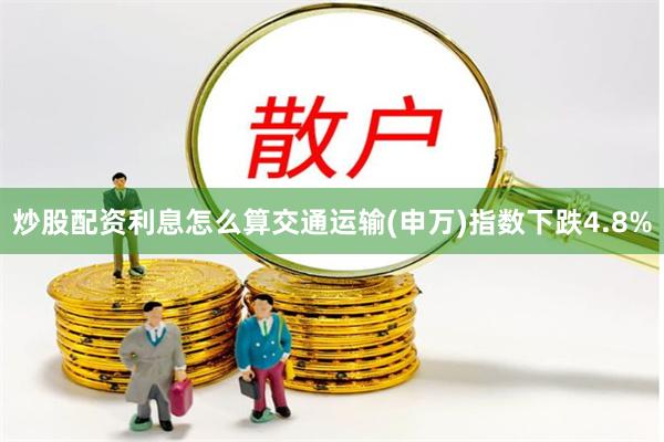 炒股配资利息怎么算交通运输(申万)指数下跌4.8%