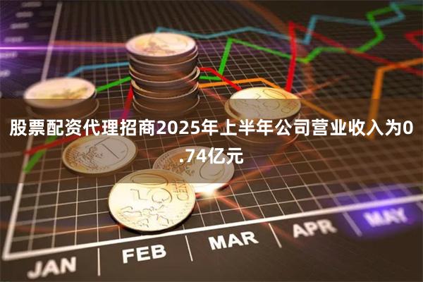 股票配资代理招商2025年上半年公司营业收入为0.74亿元